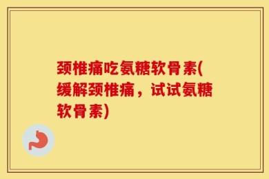 颈椎痛吃氨糖软骨素(缓解颈椎痛，试试氨糖软骨素)