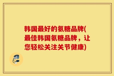 韩国最好的氨糖品牌(最佳韩国氨糖品牌，让您轻松关注关节健康)
