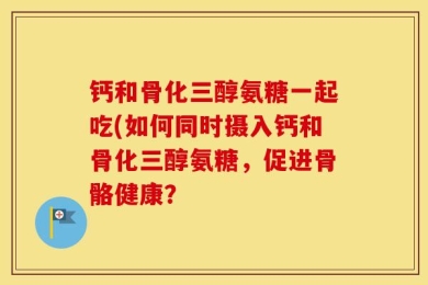 钙和骨化三醇氨糖一起吃(如何同时摄入钙和骨化三醇氨糖，促进骨骼健康？
