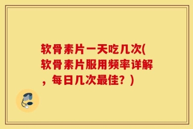 软骨素片一天吃几次(软骨素片服用频率详解，每日几次最佳？)