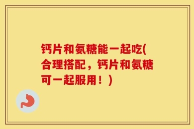 钙片和氨糖能一起吃(合理搭配，钙片和氨糖可一起服用！)
