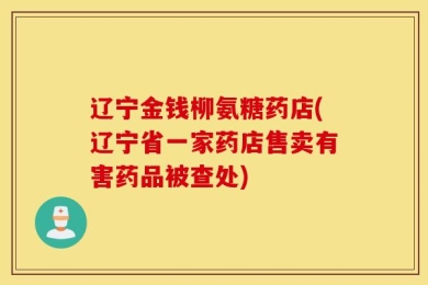辽宁金钱柳氨糖药店(辽宁省一家药店售卖有害药品被查处)