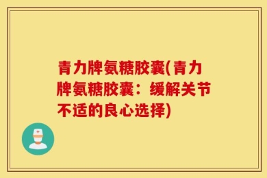 青力牌氨糖胶囊(青力牌氨糖胶囊：缓解关节不适的良心选择)