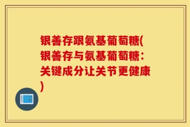 银善存跟氨基葡萄糖(银善存与氨基葡萄糖：关键成分让关节更健康)