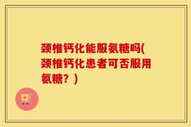 颈椎钙化能服氨糖吗(颈椎钙化患者可否服用氨糖？)