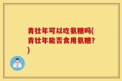 青壮年可以吃氨糖吗(青壮年能否食用氨糖？)