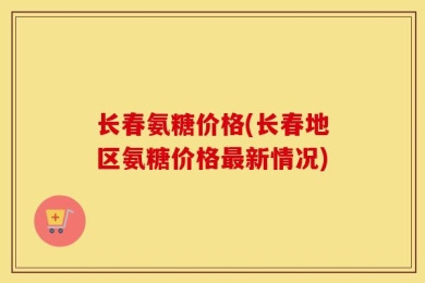 长春氨糖价格(长春地区氨糖价格最新情况)