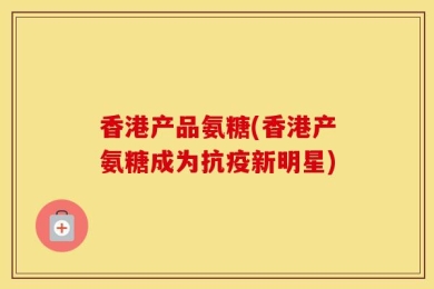 香港产品氨糖(香港产氨糖成为抗疫新明星)