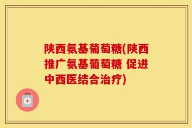 陕西氨基葡萄糖(陕西推广氨基葡萄糖 促进中西医结合治疗)
