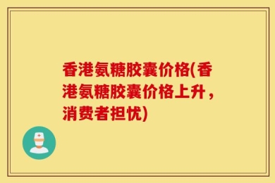香港氨糖胶囊价格(香港氨糖胶囊价格上升，消费者担忧)