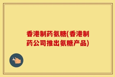 香港制药氨糖(香港制药公司推出氨糖产品)