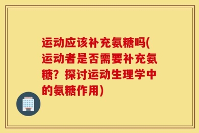 运动应该补充氨糖吗(运动者是否需要补充氨糖？探讨运动生理学中的氨糖作用)
