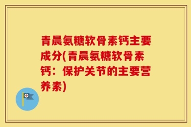 青晨氨糖软骨素钙主要成分(青晨氨糖软骨素钙：保护关节的主要营养素)