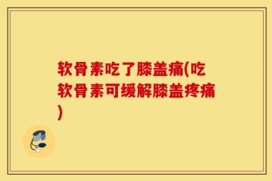 软骨素吃了膝盖痛(吃软骨素可缓解膝盖疼痛)