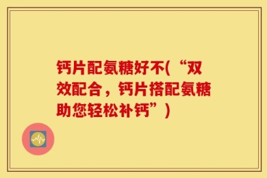 钙片配氨糖好不(“双效配合，钙片搭配氨糖助您轻松补钙”)