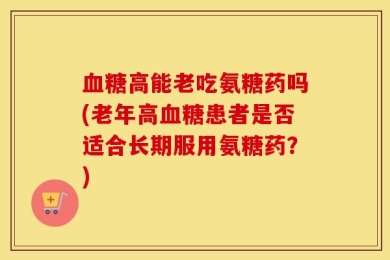 血糖高能老吃氨糖药吗(老年高血糖患者是否适合长期服用氨糖药？)