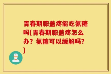 青春期膝盖疼能吃氨糖吗(青春期膝盖疼怎么办？氨糖可以缓解吗？)