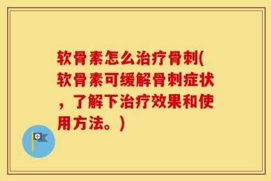 软骨素怎么治疗骨刺(软骨素可缓解骨刺症状，了解下治疗效果和使用方法。)