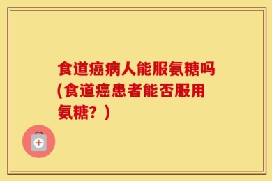 食道癌病人能服氨糖吗(食道癌患者能否服用氨糖？)