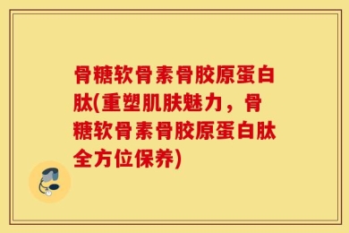 骨糖软骨素骨胶原蛋白肽(重塑肌肤魅力，骨糖软骨素骨胶原蛋白肽全方位保养)