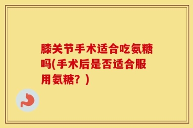 膝关节手术适合吃氨糖吗(手术后是否适合服用氨糖？)