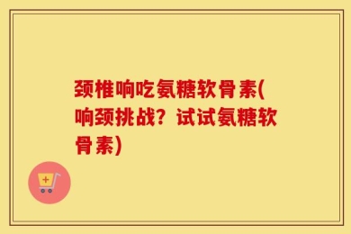 颈椎响吃氨糖软骨素(响颈挑战？试试氨糖软骨素)