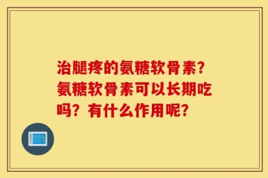 治腿疼的氨糖软骨素？氨糖软骨素可以长期吃吗？有什么作用呢？