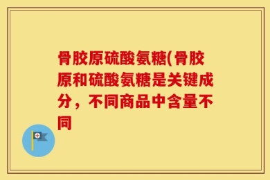 骨胶原硫酸氨糖(骨胶原和硫酸氨糖是关键成分，不同商品中含量不同