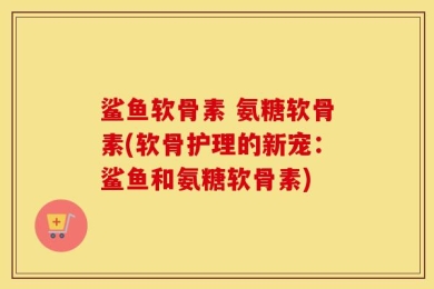 鲨鱼软骨素 氨糖软骨素(软骨护理的新宠：鲨鱼和氨糖软骨素)
