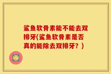 鲨鱼软骨素能不能去双排牙(鲨鱼软骨素是否真的能除去双排牙？)