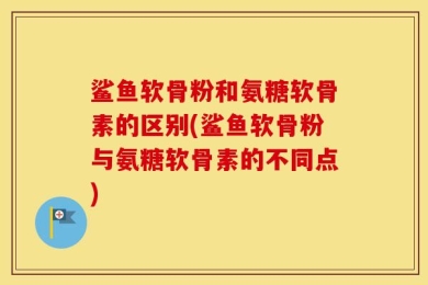 鲨鱼软骨粉和氨糖软骨素的区别(鲨鱼软骨粉与氨糖软骨素的不同点)