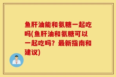 鱼肝油能和氨糖一起吃吗(鱼肝油和氨糖可以一起吃吗？最新指南和建议)