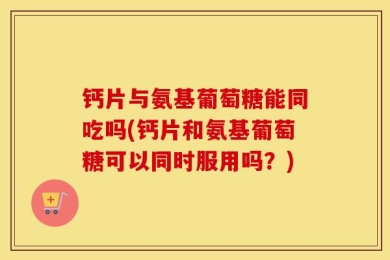 钙片与氨基葡萄糖能同吃吗(钙片和氨基葡萄糖可以同时服用吗？)