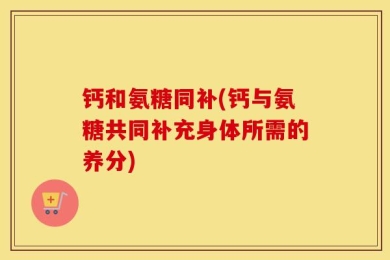 钙和氨糖同补(钙与氨糖共同补充身体所需的养分)