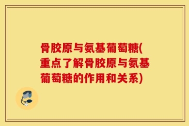 骨胶原与氨基葡萄糖(重点了解骨胶原与氨基葡萄糖的作用和关系)