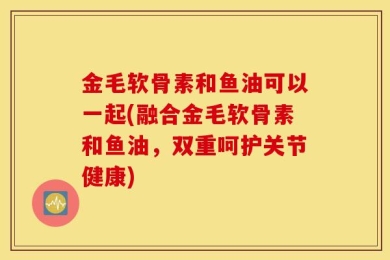 金毛软骨素和鱼油可以一起(融合金毛软骨素和鱼油，双重呵护关节健康)