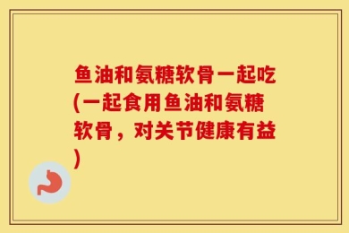 鱼油和氨糖软骨一起吃(一起食用鱼油和氨糖软骨，对关节健康有益)