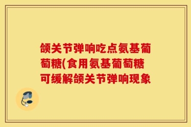 颌关节弹响吃点氨基葡萄糖(食用氨基葡萄糖可缓解颌关节弹响现象