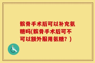 髌骨手术后可以补充氨糖吗(髌骨手术后可不可以额外服用氨糖？)
