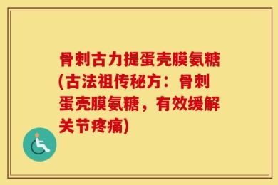 骨刺古力提蛋壳膜氨糖(古法祖传秘方：骨刺蛋壳膜氨糖，有效缓解关节疼痛)