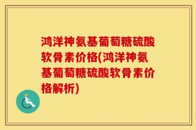 鸿洋神氨基葡萄糖硫酸软骨素价格(鸿洋神氨基葡萄糖硫酸软骨素价格解析)