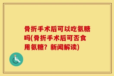 骨折手术后可以吃氨糖吗(骨折手术后可否食用氨糖？新闻解读)