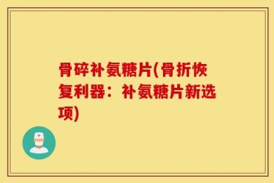 骨碎补氨糖片(骨折恢复利器：补氨糖片新选项)