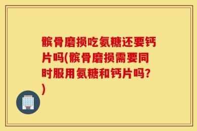 髌骨磨损吃氨糖还要钙片吗(髌骨磨损需要同时服用氨糖和钙片吗？)