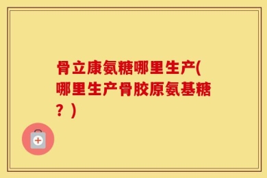 骨立康氨糖哪里生产(哪里生产骨胶原氨基糖？)