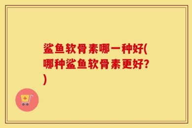 鲨鱼软骨素哪一种好(哪种鲨鱼软骨素更好？)