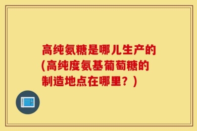 高纯氨糖是哪儿生产的(高纯度氨基葡萄糖的制造地点在哪里？)