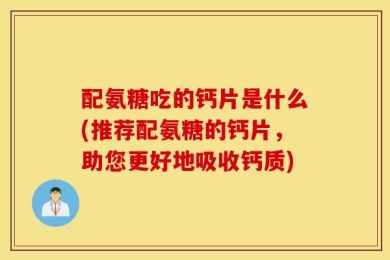 配氨糖吃的钙片是什么(推荐配氨糖的钙片，助您更好地吸收钙质)