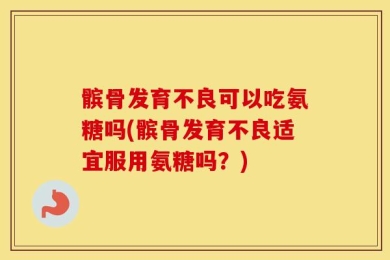 髌骨发育不良可以吃氨糖吗(髌骨发育不良适宜服用氨糖吗？)