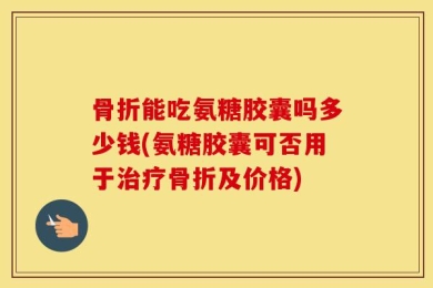 骨折能吃氨糖胶囊吗多少钱(氨糖胶囊可否用于治疗骨折及价格)